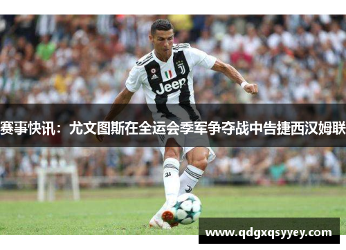 赛事快讯：尤文图斯在全运会季军争夺战中告捷西汉姆联